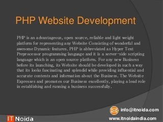 PHP Website Development
PHP is an advantageous, open source, reliable and light weight
platform for representing any Website Consisting of wonderful and
awesome Dynamic features. PHP is abbreviated as Hyper Text
Preprocessor programming language and it is a server-side scripting
language which is an open source platform. For any new Business
before its launching, its Website should be developed in such a way
that its looks fascinating and splendid while providing influential and
accurate contents and information about the Business. The Website
Expresses and promotes our Business excellently, playing a lead role
in establishing and running a business successfully.
www.itnoidaindia.com
info@itnoida.com
 