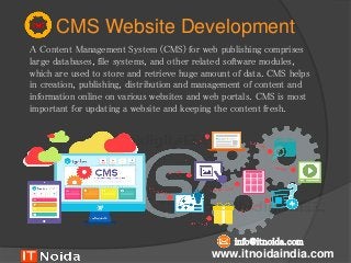 CMS Website Development
A Content Management System (CMS) for web publishing comprises
large databases, file systems, and other related software modules,
which are used to store and retrieve huge amount of data. CMS helps
in creation, publishing, distribution and management of content and
information online on various websites and web portals. CMS is most
important for updating a website and keeping the content fresh.
www.itnoidaindia.com
info@itnoida.com
 