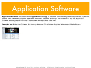 Application Software
Application software, also known as an application or an app, is computer software designed to help the user to perform
speciﬁc tasks. Without appropriate application software a computer is simply a machine without any use. Application
Software is what gives the machine a right to exist and a purpose to be used.

Examples are: Enterprise Software, Accounting Software, Ofﬁce Suites, Graphics Software and Media Players.




                   www.sayfun.me | AJ Sascha Funk | Information Technology & Its Applications | Rangsit University - International College
 