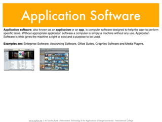 Application Software
Application software, also known as an application or an app, is computer software designed to help the user to perform
speciﬁc tasks. Without appropriate application software a computer is simply a machine without any use. Application
Software is what gives the machine a right to exist and a purpose to be used.

Examples are: Enterprise Software, Accounting Software, Ofﬁce Suites, Graphics Software and Media Players.




                   www.sayfun.me | AJ Sascha Funk | Information Technology & Its Applications | Rangsit University - International College
 