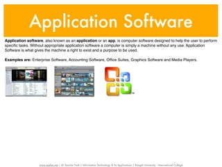 Application Software
Application software, also known as an application or an app, is computer software designed to help the user to perform
speciﬁc tasks. Without appropriate application software a computer is simply a machine without any use. Application
Software is what gives the machine a right to exist and a purpose to be used.

Examples are: Enterprise Software, Accounting Software, Ofﬁce Suites, Graphics Software and Media Players.




                   www.sayfun.me | AJ Sascha Funk | Information Technology & Its Applications | Rangsit University - International College
 