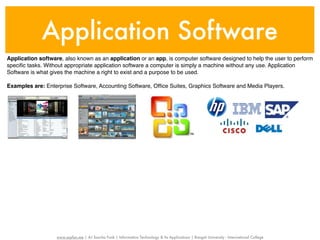 Application Software
Application software, also known as an application or an app, is computer software designed to help the user to perform
speciﬁc tasks. Without appropriate application software a computer is simply a machine without any use. Application
Software is what gives the machine a right to exist and a purpose to be used.

Examples are: Enterprise Software, Accounting Software, Ofﬁce Suites, Graphics Software and Media Players.




                   www.sayfun.me | AJ Sascha Funk | Information Technology & Its Applications | Rangsit University - International College
 