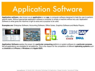 Application Software
Application software, also known as an application or an app, is computer software designed to help the user to perform
speciﬁc tasks. Without appropriate application software a computer is simply a machine without any use. Application
Software is what gives the machine a right to exist and a purpose to be used.

Examples are: Enterprise Software, Accounting Software, Ofﬁce Suites, Graphics Software and Media Players.




Application Software applies the power of a particular computing platform or system software to a particular purpose.
Not all applications are available for all platforms. This is the reason for the competition of different operating systems such
as Android and iPhone or Windows and Apple OS/X.




                    www.sayfun.me | AJ Sascha Funk | Information Technology & Its Applications | Rangsit University - International College
 