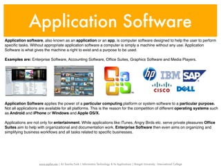 Application Software
Application software, also known as an application or an app, is computer software designed to help the user to perform
speciﬁc tasks. Without appropriate application software a computer is simply a machine without any use. Application
Software is what gives the machine a right to exist and a purpose to be used.

Examples are: Enterprise Software, Accounting Software, Ofﬁce Suites, Graphics Software and Media Players.




Application Software applies the power of a particular computing platform or system software to a particular purpose.
Not all applications are available for all platforms. This is the reason for the competition of different operating systems such
as Android and iPhone or Windows and Apple OS/X.

Applications are not only for entertainment. While applications like iTunes, Angry Birds etc. serve private pleasures Ofﬁce
Suites aim to help with organizational and documentation work. Enterprise Software then even aims on organizing and
simplifying business workﬂows and all tasks related to speciﬁc businesses.




                    www.sayfun.me | AJ Sascha Funk | Information Technology & Its Applications | Rangsit University - International College
 