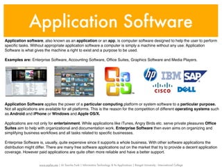 Application Software
Application software, also known as an application or an app, is computer software designed to help the user to perform
speciﬁc tasks. Without appropriate application software a computer is simply a machine without any use. Application
Software is what gives the machine a right to exist and a purpose to be used.

Examples are: Enterprise Software, Accounting Software, Ofﬁce Suites, Graphics Software and Media Players.




Application Software applies the power of a particular computing platform or system software to a particular purpose.
Not all applications are available for all platforms. This is the reason for the competition of different operating systems such
as Android and iPhone or Windows and Apple OS/X.

Applications are not only for entertainment. While applications like iTunes, Angry Birds etc. serve private pleasures Ofﬁce
Suites aim to help with organizational and documentation work. Enterprise Software then even aims on organizing and
simplifying business workﬂows and all tasks related to speciﬁc businesses.

Enterprise Software is, usually, quite expensive since it supports a whole business. With other software applications the
distribution might differ. There are many free software applications out on the market that try to provide a decent application
coverage. However paid applications are quite often more reliable and have a better support.


                    www.sayfun.me | AJ Sascha Funk | Information Technology & Its Applications | Rangsit University - International College
 