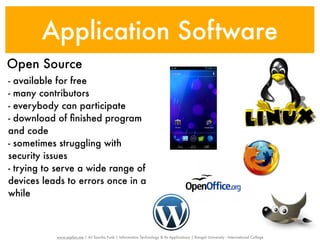Application Software
Open Source
- available for free
- many contributors
- everybody can participate
- download of ﬁnished program
and code
- sometimes struggling with
security issues
- trying to serve a wide range of
devices leads to errors once in a
while



           www.sayfun.me | AJ Sascha Funk | Information Technology & Its Applications | Rangsit University - International College
 
