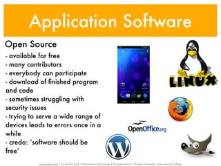 Application Software
Open Source
- available for free
- many contributors
- everybody can participate
- download of ﬁnished program
and code
- sometimes struggling with
security issues
- trying to serve a wide range of
devices leads to errors once in a
while
- credo: ‘software should be
free’
           www.sayfun.me | AJ Sascha Funk | Information Technology & Its Applications | Rangsit University - International College
 