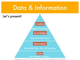 Data & Information
Let’s present!

                                                          wisdom
                                               Applied Knowledge

                                                      knowledge

                                            Organized Information


                                                     Information
                               Interpreted data, data with meaning

                                                             Data
                                          facts, statistics, symbols....
        www.sayfun.me | AJ Sascha Funk | Information Technology & Its Applications | Rangsit University - International College
 