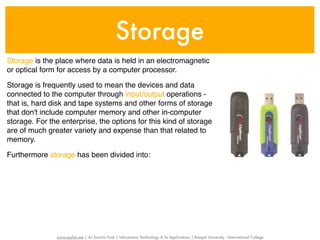 Storage
Storage is the place where data is held in an electromagnetic
or optical form for access by a computer processor.

Storage is frequently used to mean the devices and data
connected to the computer through input/output operations -
that is, hard disk and tape systems and other forms of storage
that don't include computer memory and other in-computer
storage. For the enterprise, the options for this kind of storage
are of much greater variety and expense than that related to
memory.

Furthermore storage has been divided into:




               www.sayfun.me | AJ Sascha Funk | Information Technology & Its Applications | Rangsit University - International College
 