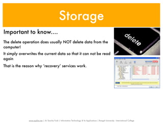 Storage
Important to know....
The delete operation does usually NOT delete data from the
computer!
It simply overwrites the current data so that it can not be read
again
That is the reason why ‘recovery’ services work.




               www.sayfun.me | AJ Sascha Funk | Information Technology & Its Applications | Rangsit University - International College
 