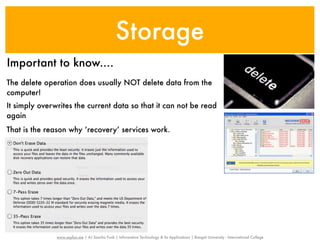 Storage
Important to know....
The delete operation does usually NOT delete data from the
computer!
It simply overwrites the current data so that it can not be read
again
That is the reason why ‘recovery’ services work.




               www.sayfun.me | AJ Sascha Funk | Information Technology & Its Applications | Rangsit University - International College
 