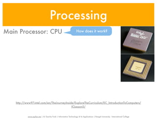 Processing
Main Processor: CPU                                                 How does it work?




    http://www97.intel.com/en/TheJourneyInside/ExploreTheCurriculum/EC_IntroductionToComputers/
                                             ICLesson5/


            www.sayfun.me | AJ Sascha Funk | Information Technology & Its Applications | Rangsit University - International College
 