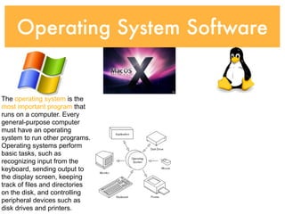 Operating System Software


The operating system is the
most important program that
runs on a computer. Every
general-purpose computer
must have an operating
system to run other programs.
Operating systems perform
basic tasks, such as
recognizing input from the
keyboard, sending output to
the display screen, keeping
track of files and directories
on the disk, and controlling
peripheral devices such as
disk drives and printers.
 