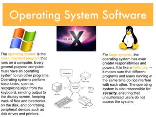 Operating System Software


The operating system is the      For large systems, the
most important program that      operating system has even
runs on a computer. Every        greater responsibilities and
general-purpose computer         powers. It is like a traffic cop --
must have an operating           it makes sure that different
system to run other programs.    programs and users running at
Operating systems perform        the same time do not interfere
basic tasks, such as             with each other. The operating
recognizing input from the       system is also responsible for
keyboard, sending output to      security, ensuring that
the display screen, keeping      unauthorized users do not
track of files and directories   access the system.
on the disk, and controlling
peripheral devices such as
disk drives and printers.
 
