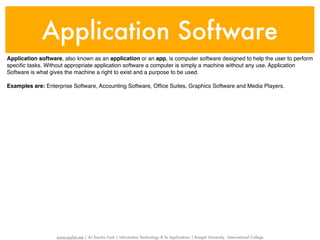 Application Software
Application software, also known as an application or an app, is computer software designed to help the user to perform
speciﬁc tasks. Without appropriate application software a computer is simply a machine without any use. Application
Software is what gives the machine a right to exist and a purpose to be used.

Examples are: Enterprise Software, Accounting Software, Ofﬁce Suites, Graphics Software and Media Players.




                   www.sayfun.me | AJ Sascha Funk | Information Technology & Its Applications | Rangsit University - International College
 