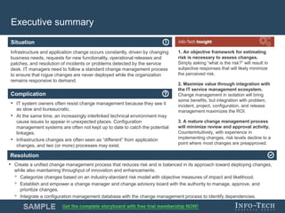 Info-Tech Research Group 3Info-Tech Research Group 3
Resolution
Situation
Complication
Executive summary
1. An objective framework for estimating
risk is necessary to assess changes.
Simply asking “what is the risk?” will result in
subjective responses that will likely minimize
the perceived risk.
2. Maximize value through integration with
the IT service management ecosystem.
Change management in isolation will bring
some benefits, but integration with problem,
incident, project, configuration, and release
management maximizes the ROI.
3. A mature change management process
will minimize review and approval activity.
Counterintuitively, with experience in
implementing changes, risk levels decline to a
point where most changes are preapproved.
• IT system owners often resist change management because they see it
as slow and bureaucratic.
• At the same time, an increasingly interlinked technical environment may
cause issues to appear in unexpected places. Configuration
management systems are often not kept up to date to catch the potential
linkages.
• Infrastructure changes are often seen as “different” from application
changes, and two (or more) processes may exist.
• Create a unified change management process that reduces risk and is balanced in its approach toward deploying changes,
while also maintaining throughput of innovation and enhancements.
◦ Categorize changes based on an industry-standard risk model with objective measures of impact and likelihood.
◦ Establish and empower a change manager and change advisory board with the authority to manage, approve, and
prioritize changes.
◦ Integrate a configuration management database with the change management process to identify dependencies.
Infrastructure and application change occurs constantly, driven by changing
business needs, requests for new functionality, operational releases and
patches, and resolution of incidents or problems detected by the service
desk. IT managers need to follow a standard change management process
to ensure that rogue changes are never deployed while the organization
remains responsive to demand.
 
