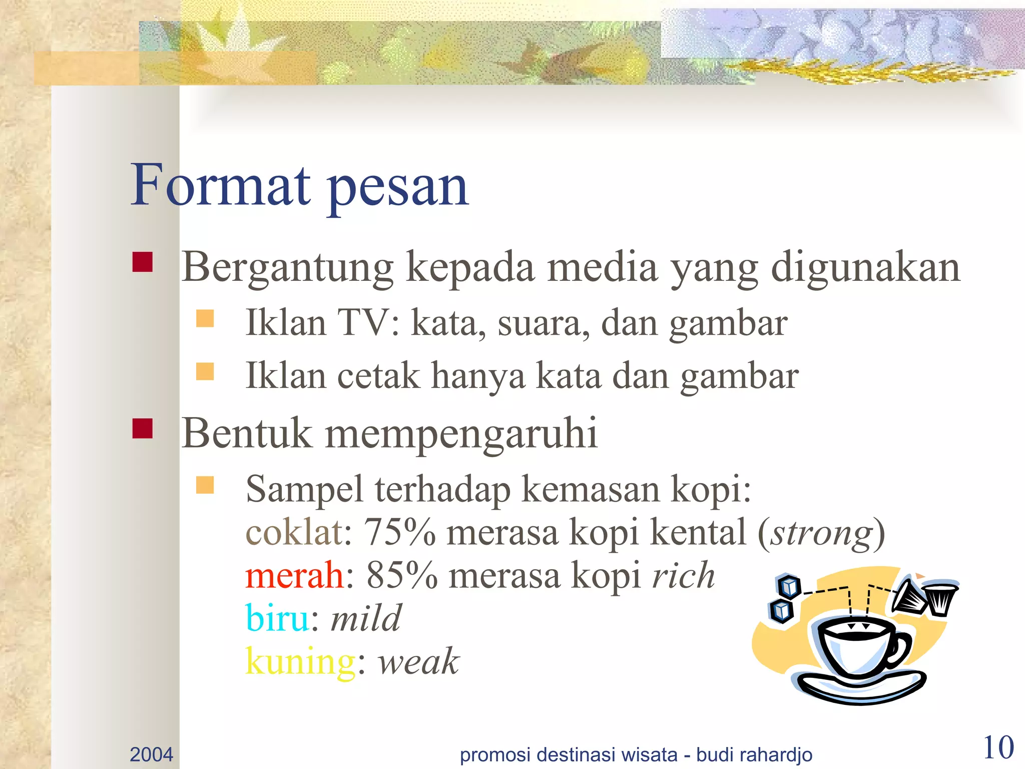 Format pesan
      Bergantung kepada media yang digunakan
          Iklan TV: kata, suara, dan gambar
          Iklan cetak hanya kata dan gambar
      Bentuk mempengaruhi
          Sampel terhadap kemasan kopi:
           coklat: 75% merasa kopi kental (strong)
           merah: 85% merasa kopi rich
           biru: mild
           kuning: weak

2004                    promosi destinasi wisata - budi rahardjo   10
 