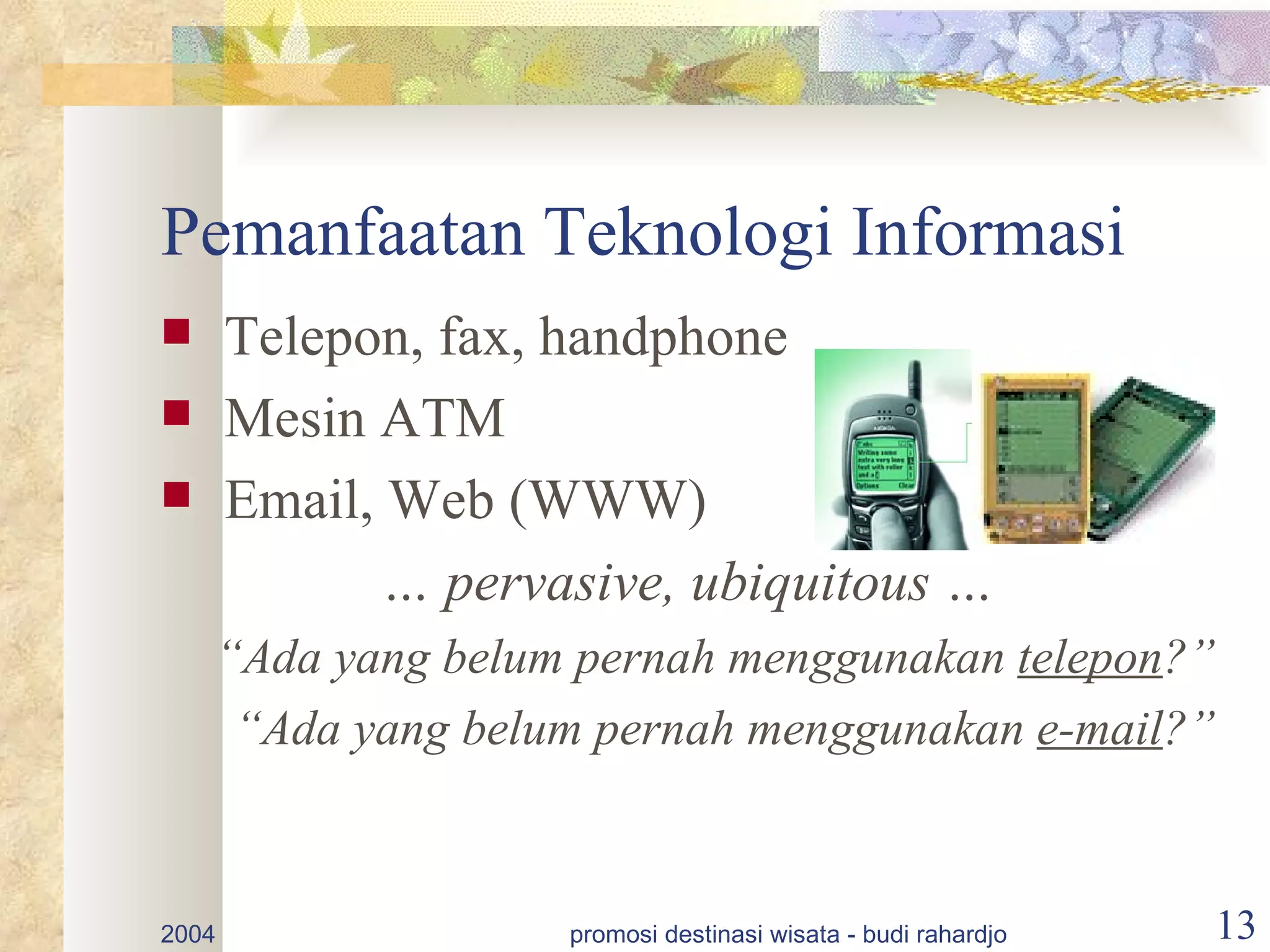 Pemanfaatan Teknologi Informasi
      Telepon, fax, handphone
      Mesin ATM
      Email, Web (WWW)
              … pervasive, ubiquitous …
    “Ada yang belum pernah menggunakan telepon?”
     “Ada yang belum pernah menggunakan e-mail?”



2004                 promosi destinasi wisata - budi rahardjo   13
 