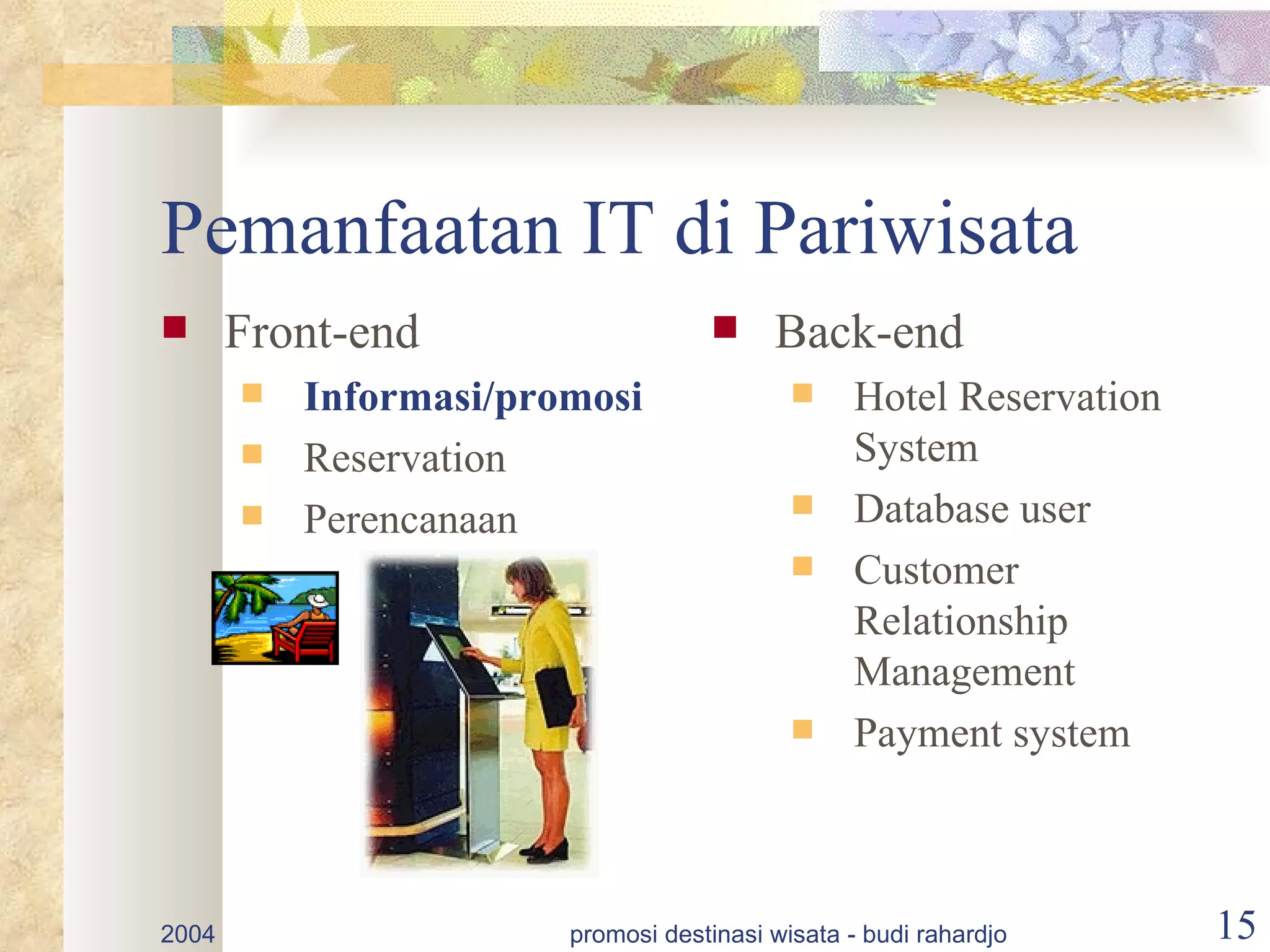 Pemanfaatan IT di Pariwisata
      Front-end                         Back-end
          Informasi/promosi                    Hotel Reservation
          Reservation                           System
          Perencanaan                          Database user
                                                Customer
                                                 Relationship
                                                 Management
                                                Payment system



2004                    promosi destinasi wisata - budi rahardjo     15
 