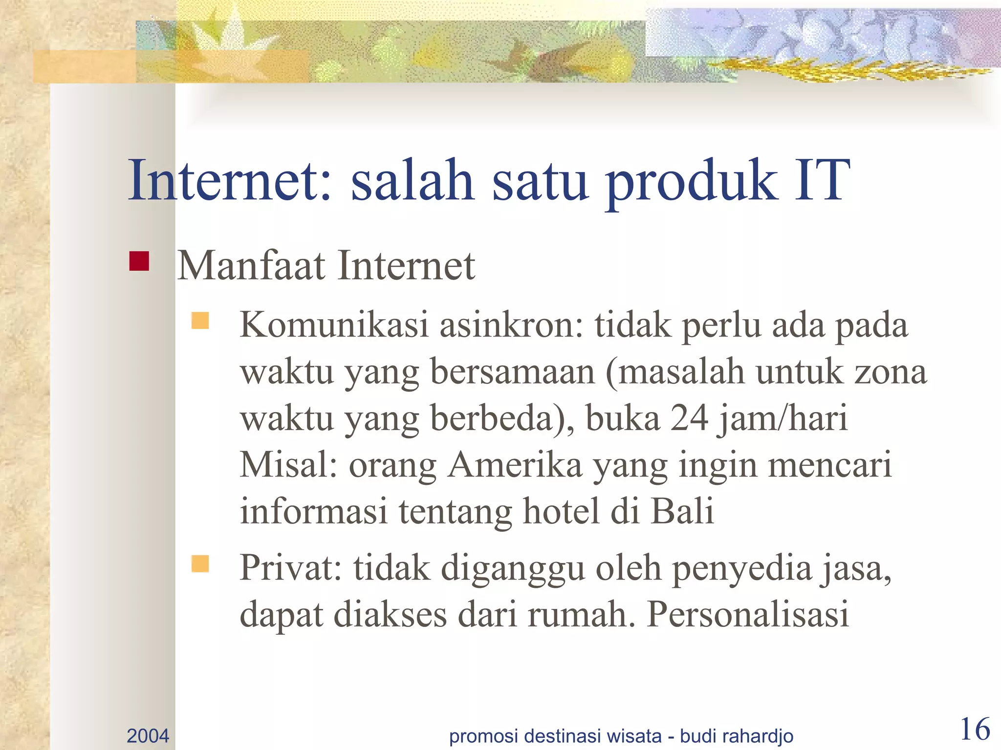 Internet: salah satu produk IT
      Manfaat Internet
          Komunikasi asinkron: tidak perlu ada pada
           waktu yang bersamaan (masalah untuk zona
           waktu yang berbeda), buka 24 jam/hari
           Misal: orang Amerika yang ingin mencari
           informasi tentang hotel di Bali
          Privat: tidak diganggu oleh penyedia jasa,
           dapat diakses dari rumah. Personalisasi

2004                   promosi destinasi wisata - budi rahardjo   16
 