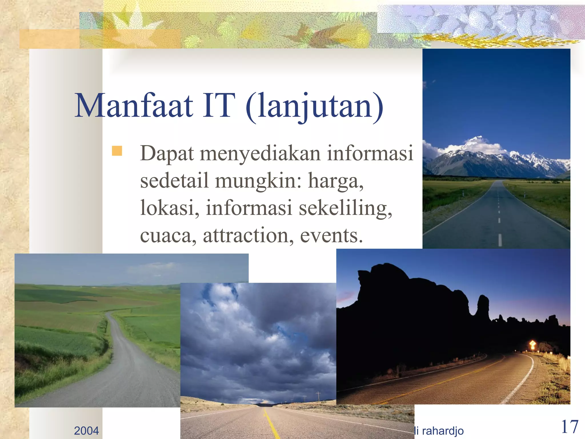 Manfaat IT (lanjutan)
          Dapat menyediakan informasi
           sedetail mungkin: harga,
           lokasi, informasi sekeliling,
           cuaca, attraction, events.




2004                   promosi destinasi wisata - budi rahardjo   17
 
