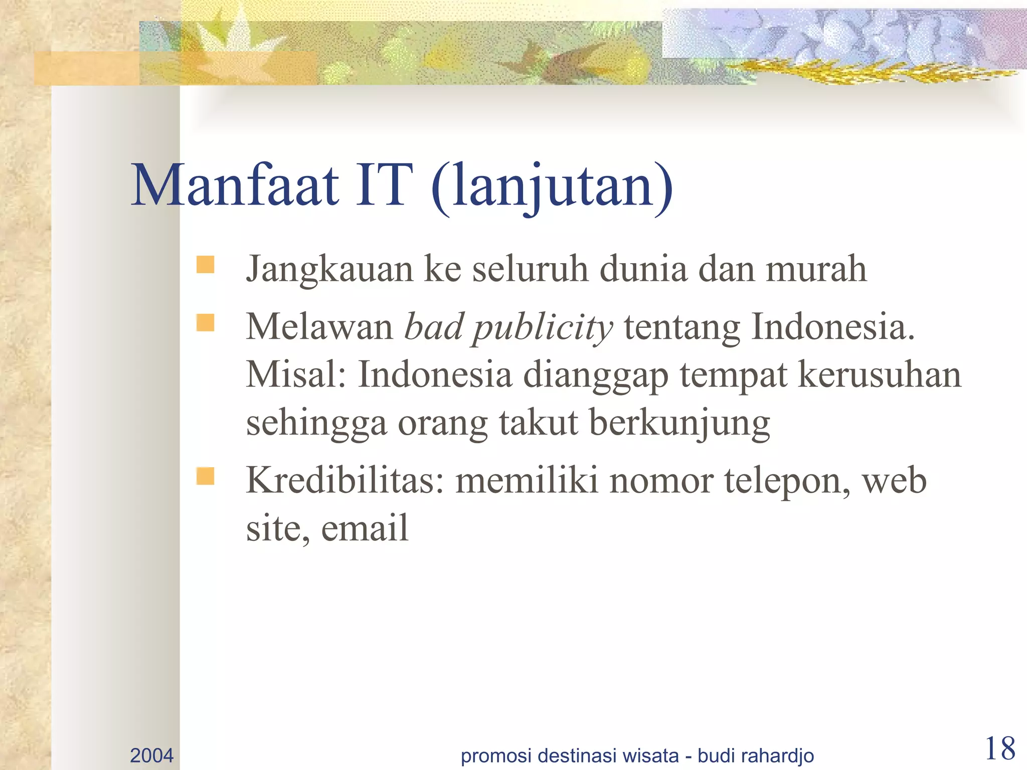 Manfaat IT (lanjutan)
          Jangkauan ke seluruh dunia dan murah
          Melawan bad publicity tentang Indonesia.
           Misal: Indonesia dianggap tempat kerusuhan
           sehingga orang takut berkunjung
          Kredibilitas: memiliki nomor telepon, web
           site, email




2004                   promosi destinasi wisata - budi rahardjo   18
 