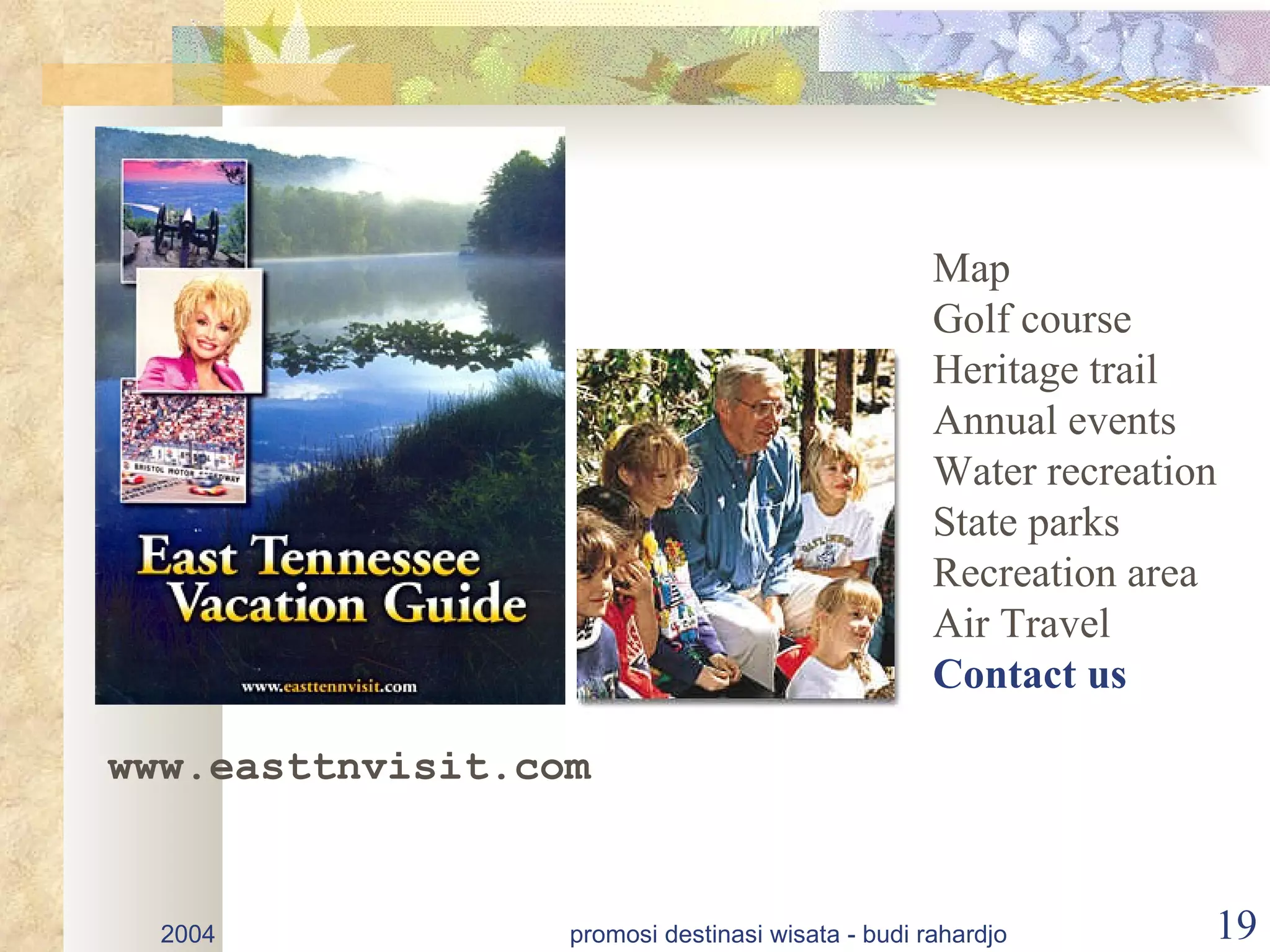 Map
                                                   Golf course
                                                   Heritage trail
                                                   Annual events
                                                   Water recreation
                                                   State parks
                                                   Recreation area
                                                   Air Travel
                                                   Contact us

www.easttnvisit.com


  2004            promosi destinasi wisata - budi rahardjo        19
 