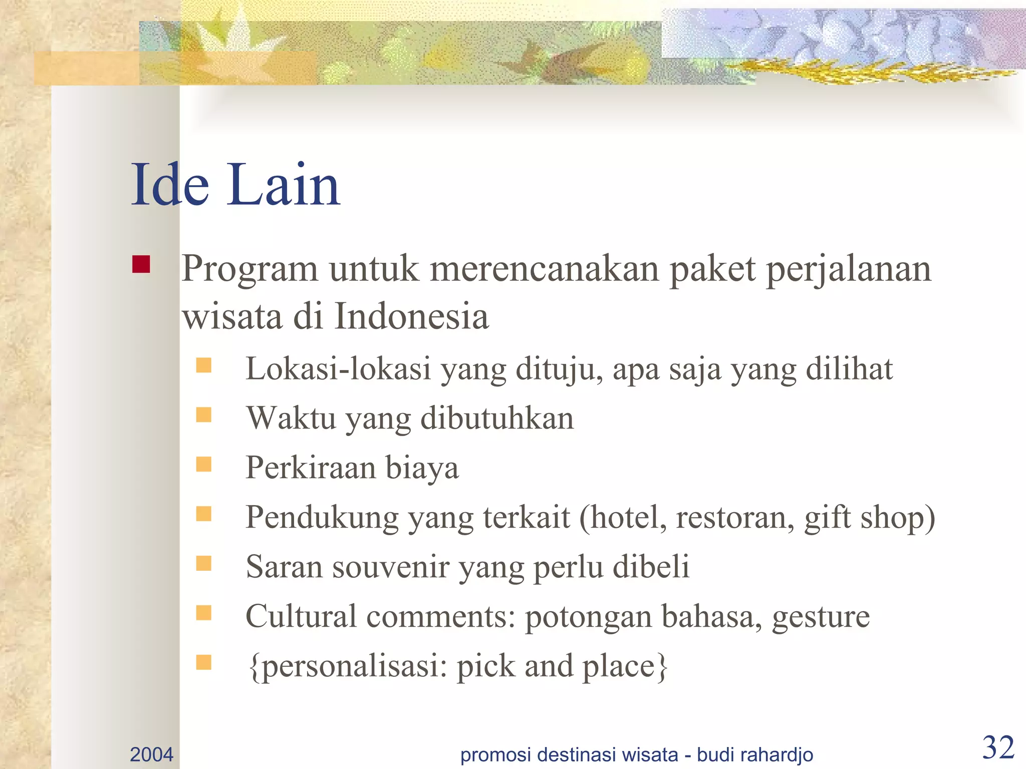 Ide Lain
      Program untuk merencanakan paket perjalanan
       wisata di Indonesia
          Lokasi-lokasi yang dituju, apa saja yang dilihat
          Waktu yang dibutuhkan
          Perkiraan biaya
          Pendukung yang terkait (hotel, restoran, gift shop)
          Saran souvenir yang perlu dibeli
          Cultural comments: potongan bahasa, gesture
          {personalisasi: pick and place}

2004                      promosi destinasi wisata - budi rahardjo   32
 