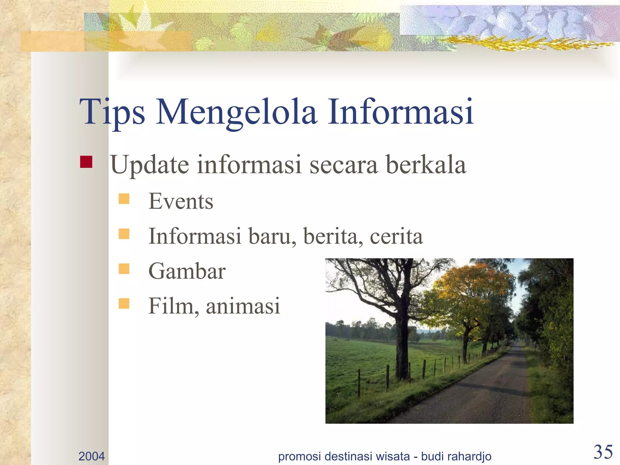 Tips Mengelola Informasi
      Update informasi secara berkala
          Events
          Informasi baru, berita, cerita
          Gambar
          Film, animasi




2004                     promosi destinasi wisata - budi rahardjo   35
 