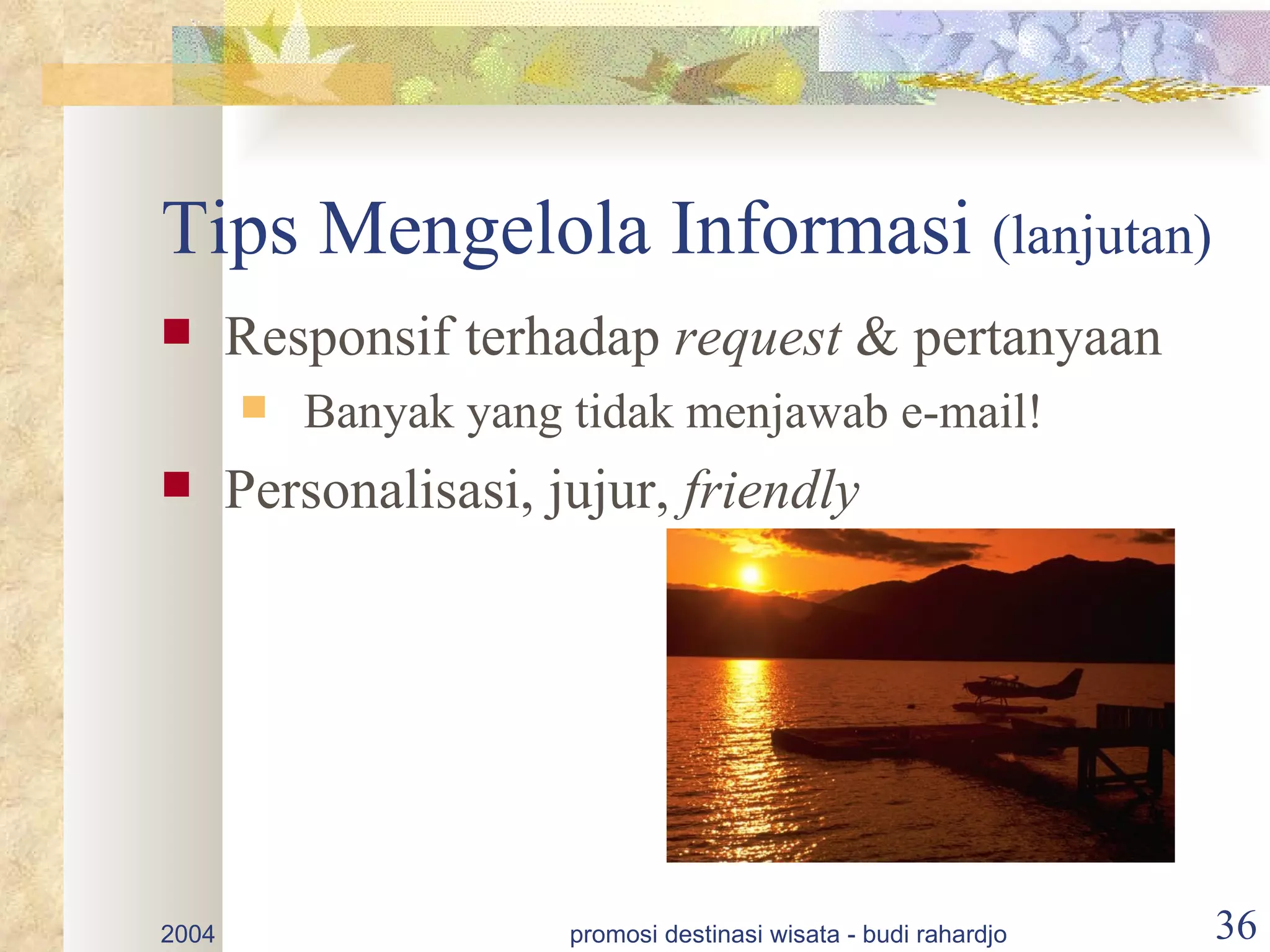 Tips Mengelola Informasi (lanjutan)
      Responsif terhadap request & pertanyaan
          Banyak yang tidak menjawab e-mail!
      Personalisasi, jujur, friendly




2004                   promosi destinasi wisata - budi rahardjo   36
 