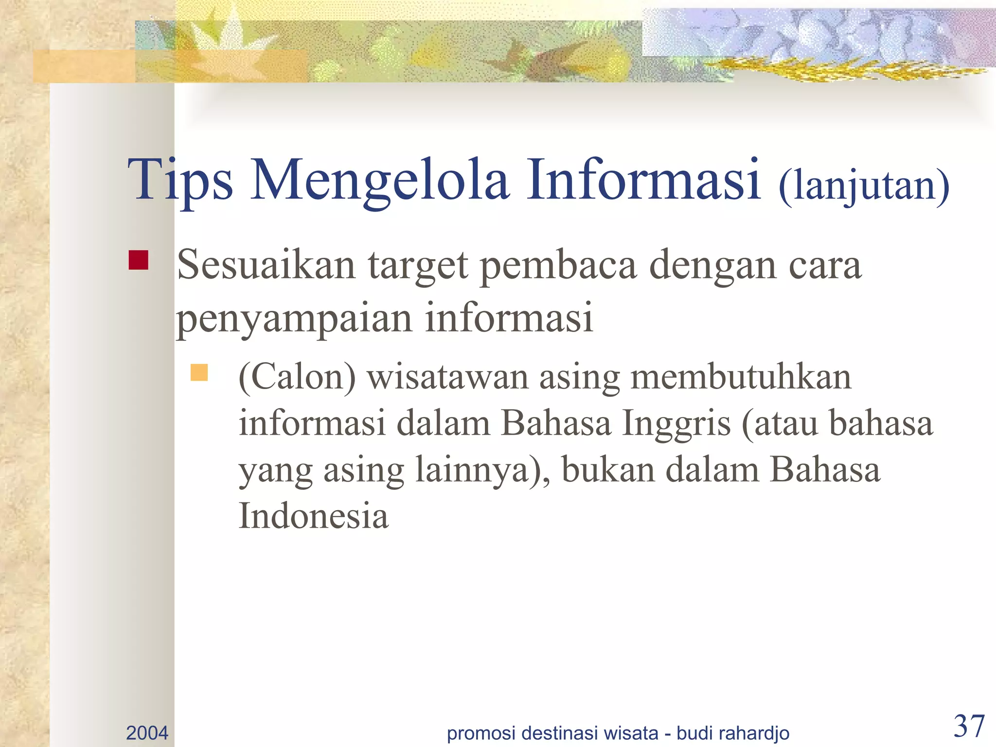 Tips Mengelola Informasi (lanjutan)
      Sesuaikan target pembaca dengan cara
       penyampaian informasi
          (Calon) wisatawan asing membutuhkan
           informasi dalam Bahasa Inggris (atau bahasa
           yang asing lainnya), bukan dalam Bahasa
           Indonesia




2004                   promosi destinasi wisata - budi rahardjo   37
 