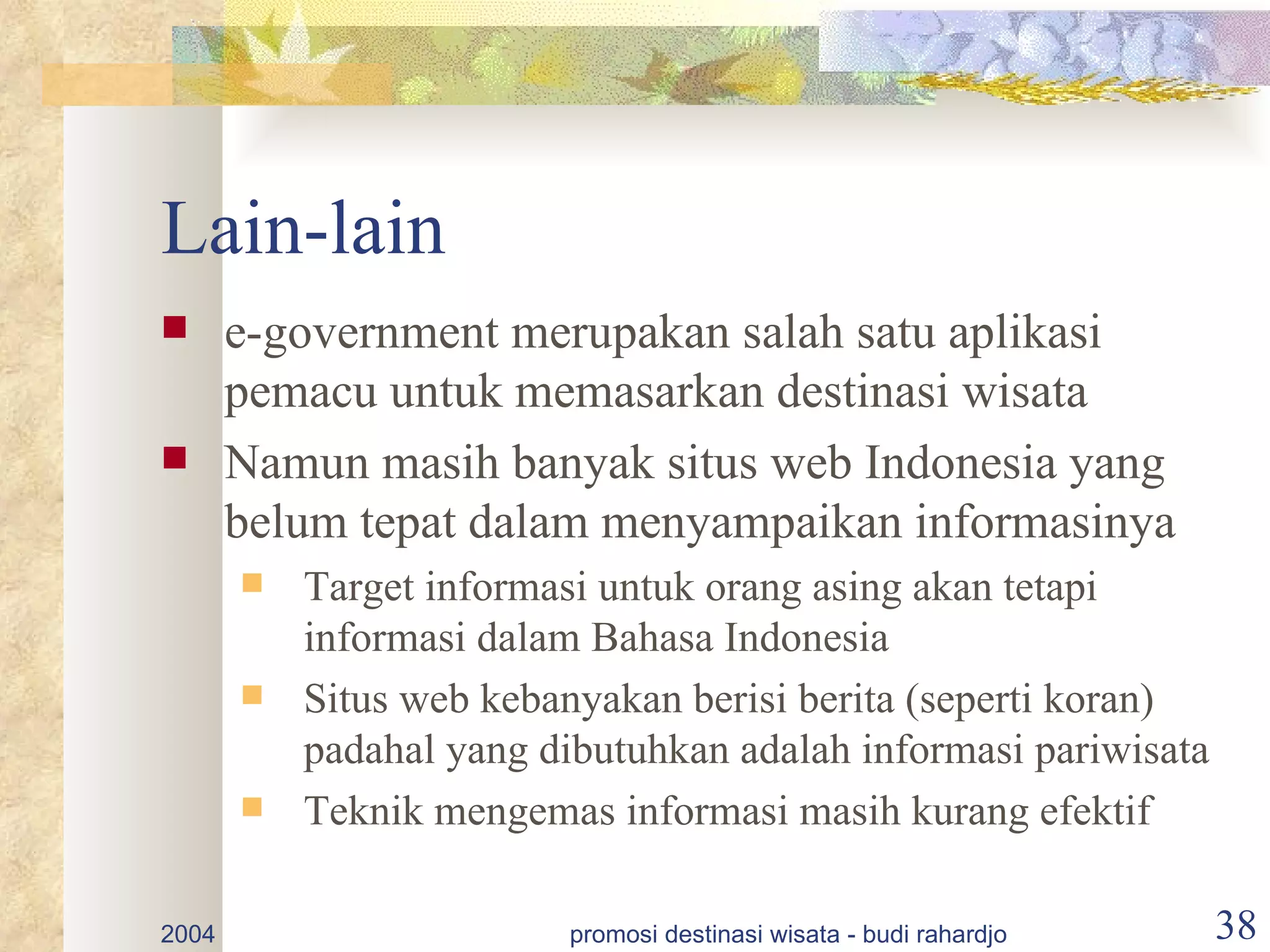 Lain-lain
      e-government merupakan salah satu aplikasi
       pemacu untuk memasarkan destinasi wisata
      Namun masih banyak situs web Indonesia yang
       belum tepat dalam menyampaikan informasinya
          Target informasi untuk orang asing akan tetapi
           informasi dalam Bahasa Indonesia
          Situs web kebanyakan berisi berita (seperti koran)
           padahal yang dibutuhkan adalah informasi pariwisata
          Teknik mengemas informasi masih kurang efektif

2004                     promosi destinasi wisata - budi rahardjo   38
 