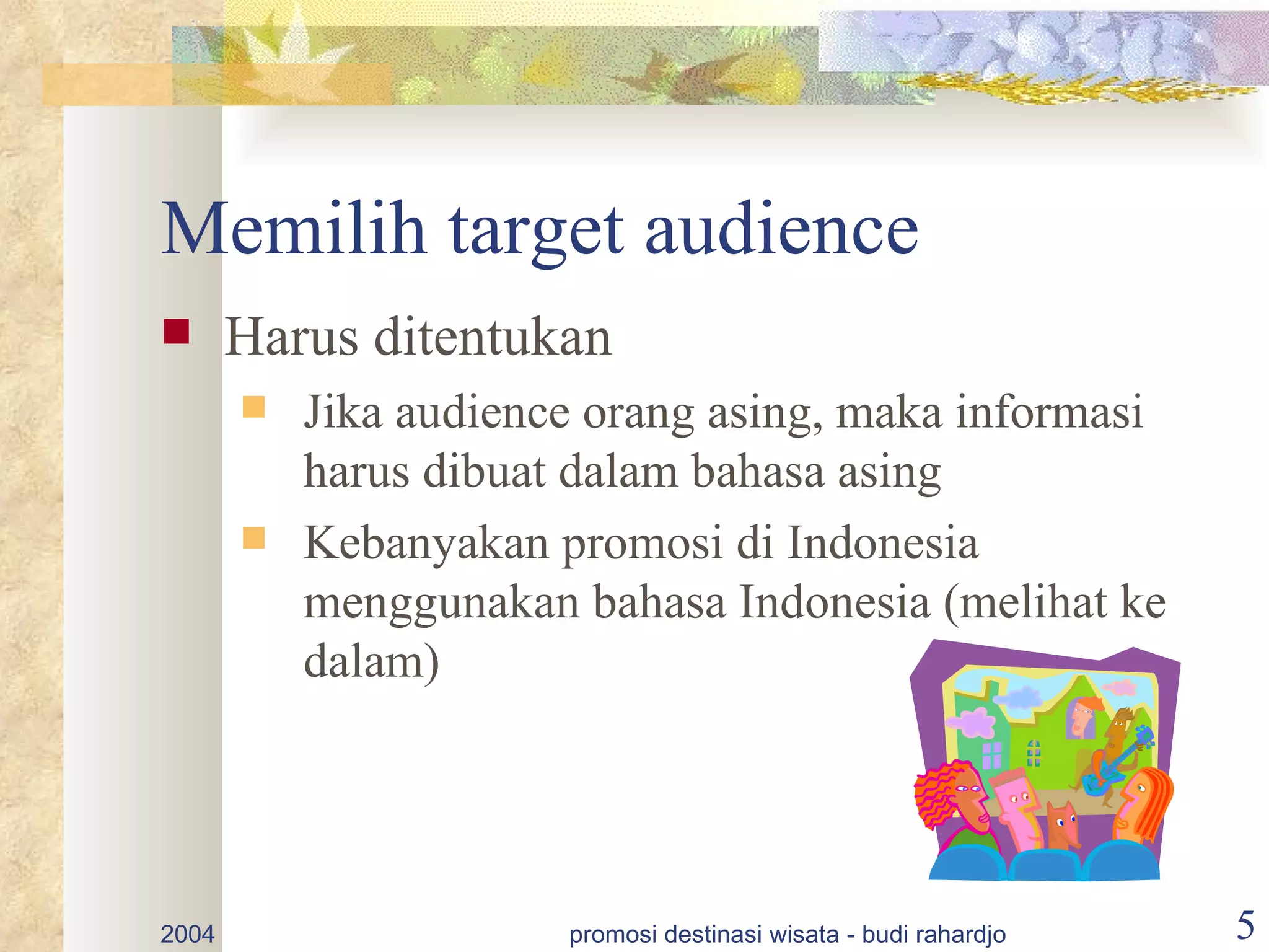 Memilih target audience
      Harus ditentukan
          Jika audience orang asing, maka informasi
           harus dibuat dalam bahasa asing
          Kebanyakan promosi di Indonesia
           menggunakan bahasa Indonesia (melihat ke
           dalam)




2004                   promosi destinasi wisata - budi rahardjo   5
 
