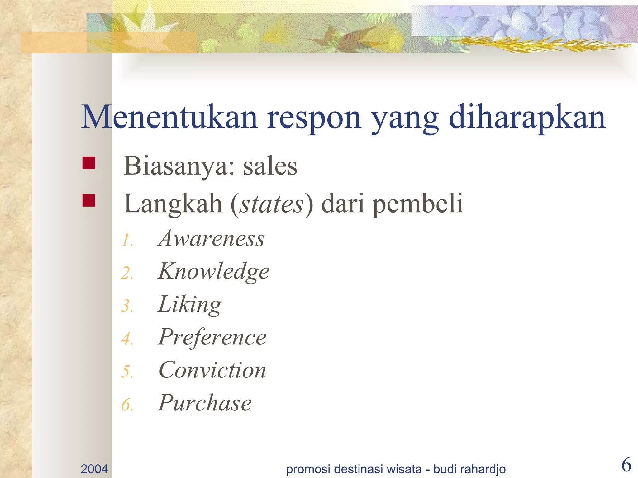 Menentukan respon yang diharapkan
      Biasanya: sales
      Langkah (states) dari pembeli
       1.   Awareness
       2.   Knowledge
       3.   Liking
       4.   Preference
       5.   Conviction
       6.   Purchase

2004                     promosi destinasi wisata - budi rahardjo   6
 