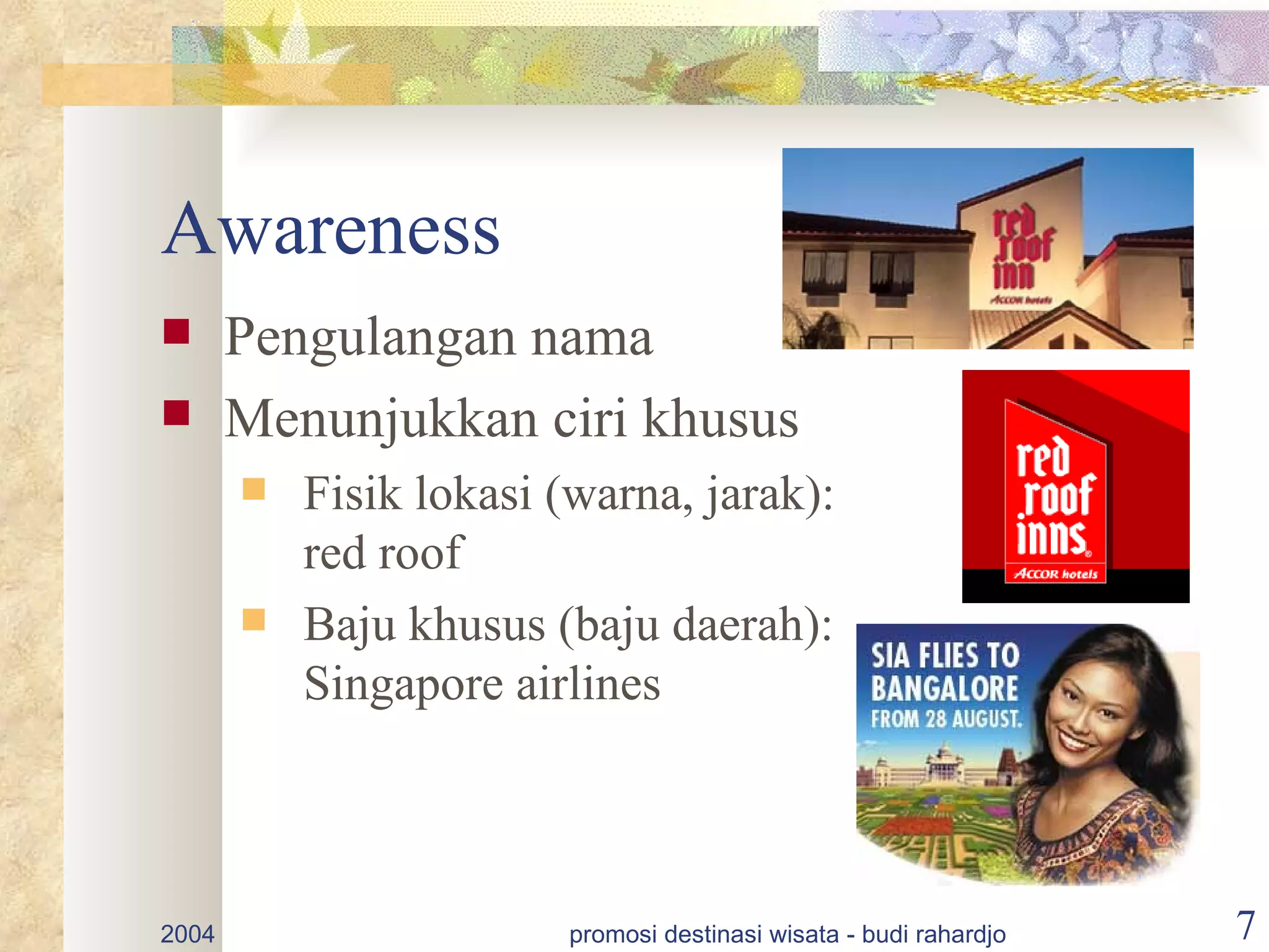 Awareness
      Pengulangan nama
      Menunjukkan ciri khusus
          Fisik lokasi (warna, jarak):
           red roof
          Baju khusus (baju daerah):
           Singapore airlines



2004                     promosi destinasi wisata - budi rahardjo   7
 