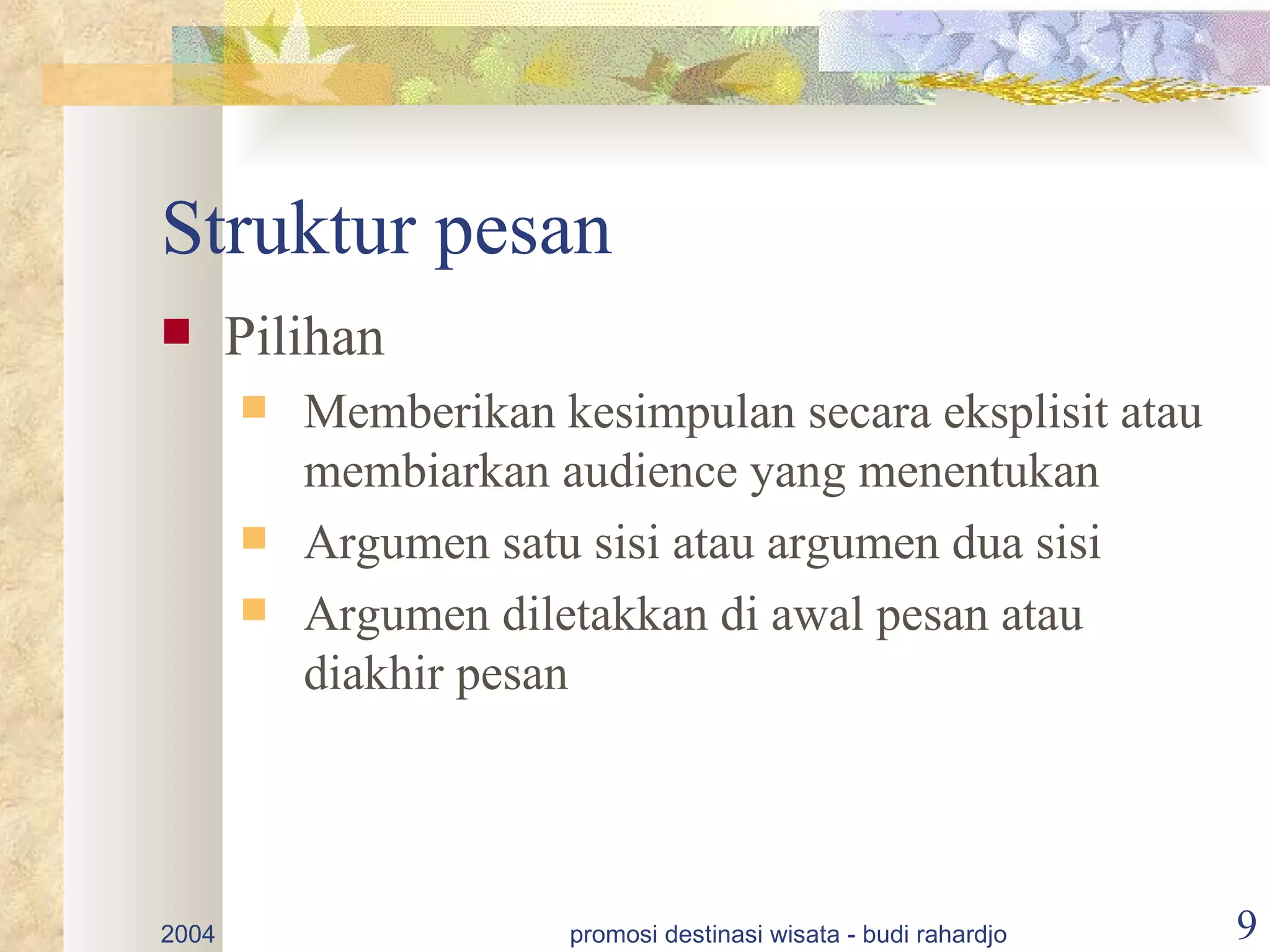 Struktur pesan
      Pilihan
          Memberikan kesimpulan secara eksplisit atau
           membiarkan audience yang menentukan
          Argumen satu sisi atau argumen dua sisi
          Argumen diletakkan di awal pesan atau
           diakhir pesan




2004                   promosi destinasi wisata - budi rahardjo   9
 