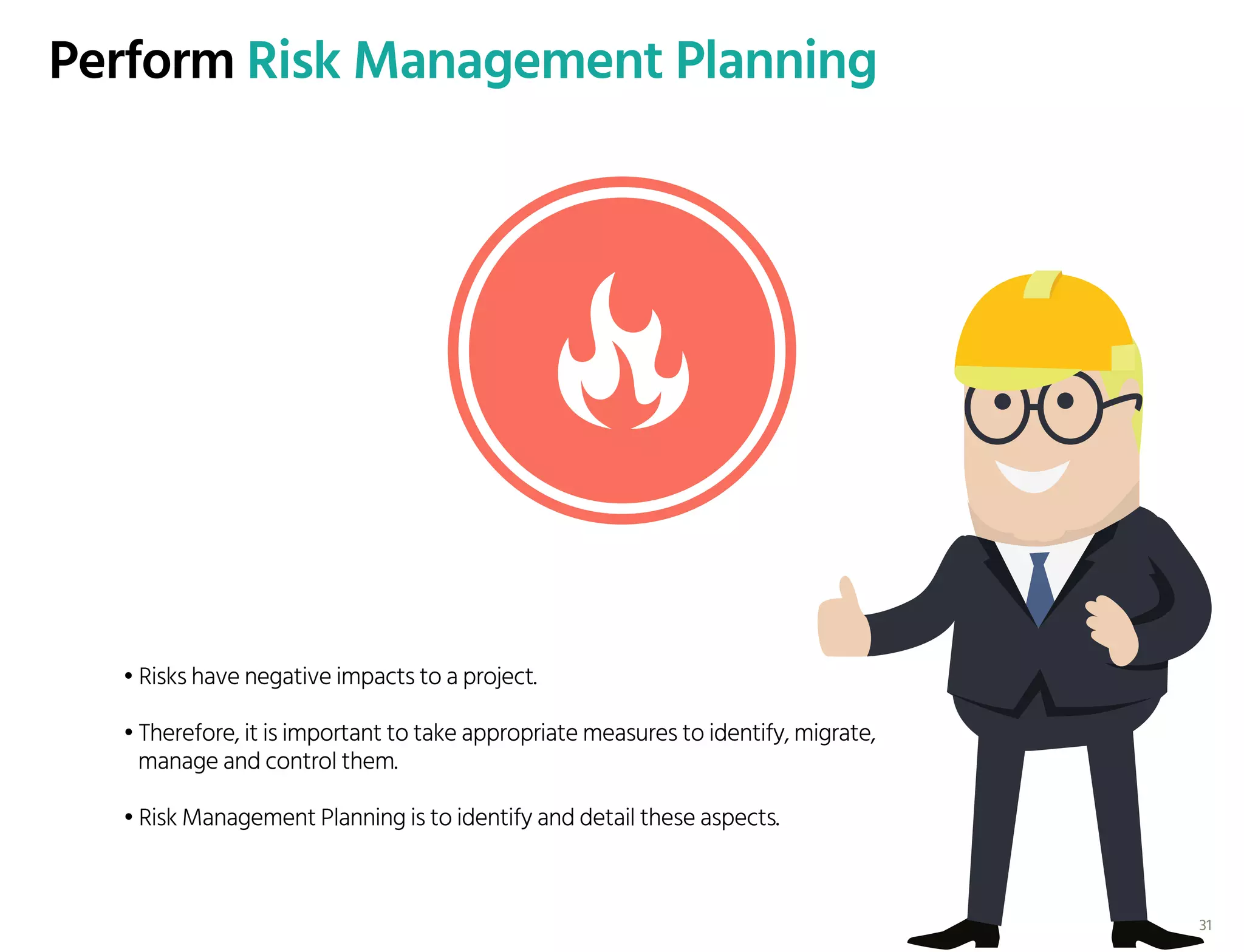 Perform Risk Management Planning
• Risks have negative impacts to a project.
• Therefore, it is important to take appropriate measures to identify, migrate,
manage and control them.
• Risk Management Planning is to identify and detail these aspects.
31
 