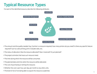 Typical Resource Types
• The amount and the quality needed. Say, if printer is a resource required, how many printers do you need? Is there any specific feature
required? Such as color printing, print in double sides, etc.
• The status of allocation. Was the resource allocated? Was it reserved? Or just planned?
• The project activities that have such resource need.
• The time during which the resource will be consumed.
• The planned date and time when the resource will be allocated.
• The cost of purchasing or renting this resource.
• Whether the cost is per hour, per day, per month or any other units.
• The level of risk of not being able to acquire this resource as planned.
Level of Risk
Amount / Quality Required
Status of Allocation
Cost
Associated WBS Element (s)Available Time Period
Duration Required
Stakeholder Management
Unit of Cost
For each of the identified resource, describe the following attributes:
15
 