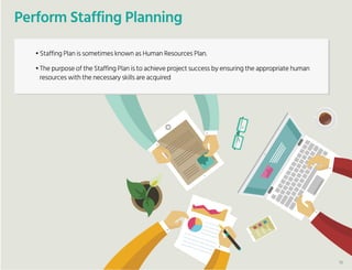 Perform Staffing Planning
• Staffing Plan is sometimes known as Human Resources Plan.
• The purpose of the Staffing Plan is to achieve project success by ensuring the appropriate human
resources with the necessary skills are acquired
16
 
