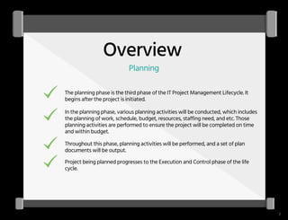 Overview
Planning
The planning phase is the third phase of the IT Project Management Lifecycle. It
begins after the project is initiated.
In the planning phase, various planning activities will be conducted, which includes
the planning of work, schedule, budget, resources, staffing need, and etc. Those
planning activities are performed to ensure the project will be completed on time
and within budget.
Throughout this phase, planning activities will be performed, and a set of plan
documents will be output.
Project being planned progresses to the Execution and Control phase of the life
cycle.
2
 