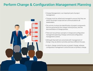 Perform Change & Configuration Management Planning
• Change Management, is an important part of project
management.
• Changes must be vetted and managed to ensure that they are
within the project scope and are communicated to all
stakeholders.
• This activity involves the identification of project components
that are governed by the change control process, and the
documentation of change process.
• There are two primary concepts in change and configuration
management planning: Change control and configuration
management control.
• Although they both are concerned with ‘management of
change’, they are distinct activities and have different focuses.
• In short, change control focuses on project change, whereas
configuration management control focuses on product change.
34
 