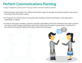 Perform Communications Planning
• Different project stakeholders have different information needs. For example, the executive sponsor may want to
know about how the project is going.
• It is important for communications to be performed smoothly so that the information can be delivered to
stakeholders as needed.
• In order for the project members, customers and other stakeholders to have the information they need to achieve
their duties, and to manage stakeholders’ expectations about how the project is progressing, it is important to
document the information needs and the way to deliver the information.
In project management, communication is the way to deliver information needed by someone.
37
 