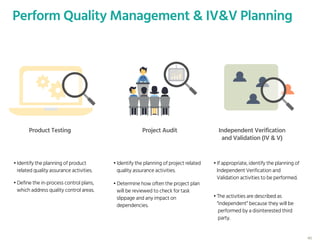 40
Perform Quality Management & IV&V Planning
Product Testing Project Audit Independent Verification
and Validation (IV & V)
• Identify the planning of product
related quality assurance activities.
• Identify the planning of project related
quality assurance activities.
• If appropriate, identify the planning of
Independent Verification and
Validation activities to be performed.
• Define the in-process control plans,
which address quality control areas.
• Determine how often the project plan
will be reviewed to check for task
slippage and any impact on
dependencies.
• The activities are described as
“independent” because they will be
performed by a disinterested third
party.
 
