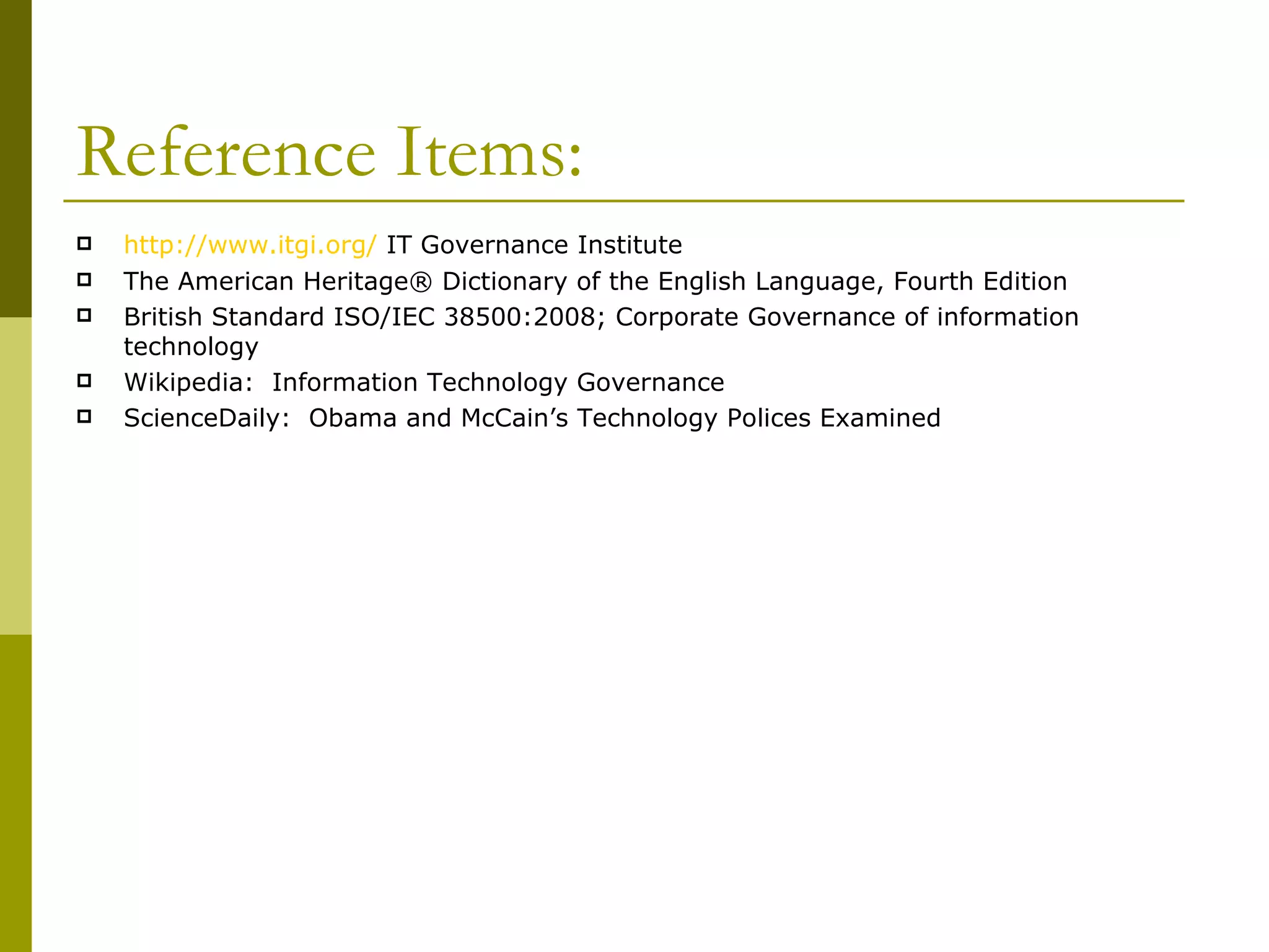 Reference Items: http://www.itgi.org/  IT Governance Institute The American Heritage® Dictionary of the English Language, Fourth Edition British Standard ISO/IEC 38500:2008; Corporate Governance of information technology Wikipedia:  Information Technology Governance ScienceDaily:  Obama and McCain’s Technology Polices Examined 