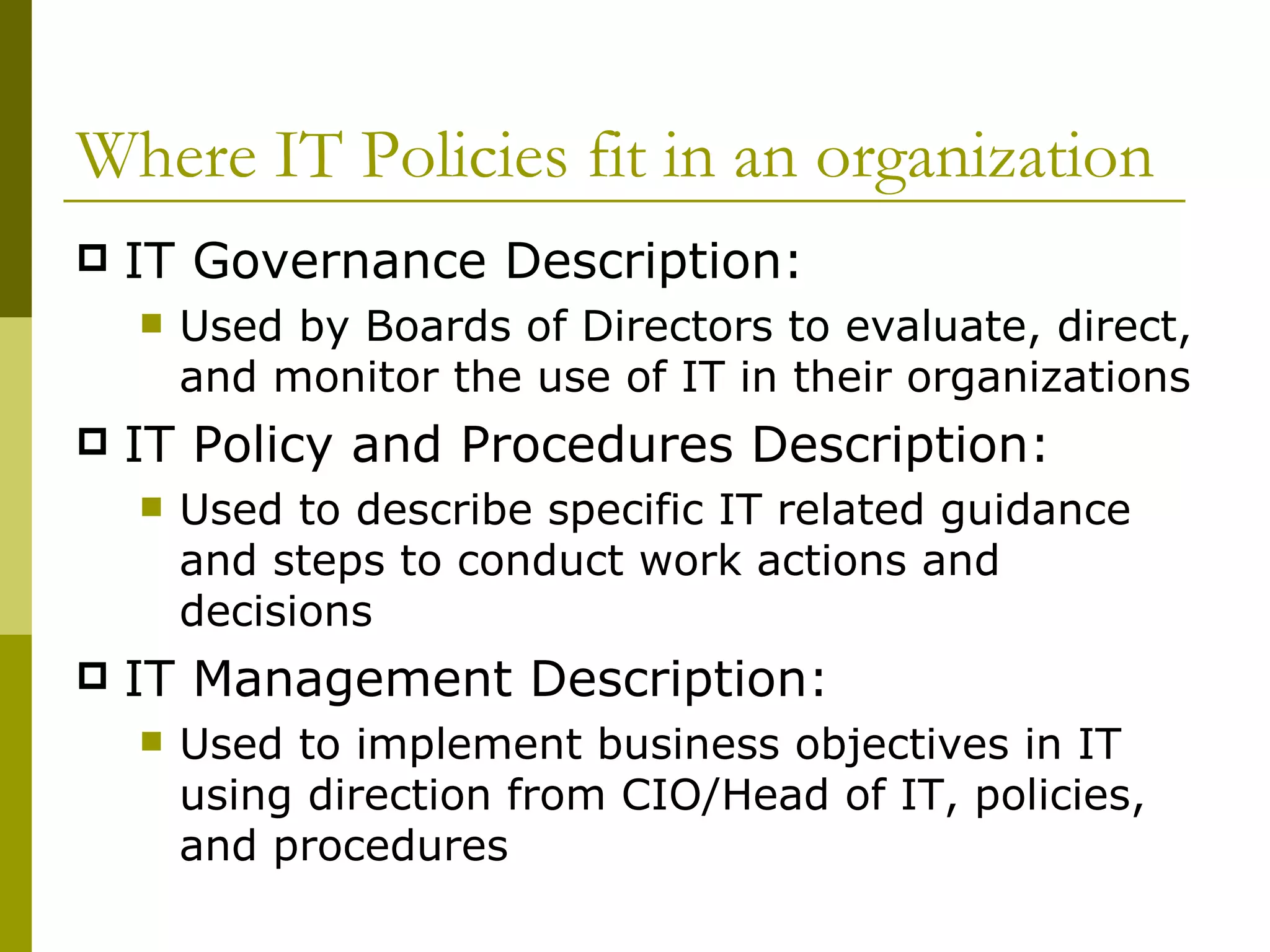 Where IT Policies fit in an organization IT Governance Description:  Used by Boards of Directors to evaluate, direct, and monitor the use of IT in their organizations IT Policy and Procedures Description: Used to describe specific IT related guidance and steps to conduct work actions and decisions IT Management Description: Used to implement business objectives in IT using direction from CIO/Head of IT, policies, and procedures 