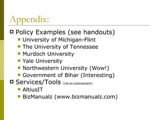 Appendix: Policy Examples (see handouts) University of Michigan-Flint The University of Tennessee Murdoch University Yale University Northwestern University (Wow!) Government of Bihar (Interesting) Services/Tools  ( not an endorsement ) AltiusIT BizManualz (www.bizmanualz.com) 