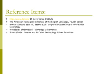 Reference Items: http://www.itgi.org/  IT Governance Institute The American Heritage® Dictionary of the English Language, Fourth Edition British Standard ISO/IEC 38500:2008; Corporate Governance of information technology Wikipedia:  Information Technology Governance ScienceDaily:  Obama and McCain’s Technology Polices Examined 