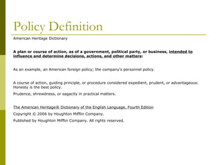 Policy Definition American Heritage Dictionary A plan or course of action, as of a government, political party, or business,  intended to influence and determine decisions, actions, and other matters :  As an example, an American foreign policy; the company's personnel policy.  A course of action, guiding principle, or procedure considered expedient, prudent, or advantageous: Honesty is the best policy.  Prudence, shrewdness, or sagacity in practical matters.  The American Heritage® Dictionary of the English Language, Fourth Edition Copyright © 2006 by Houghton Mifflin Company. Published by Houghton Mifflin Company. All rights reserved.  