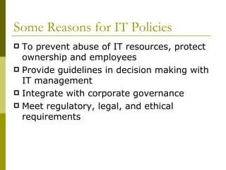 Some Reasons for IT Policies To prevent abuse of IT resources, protect ownership and employees Provide guidelines in decision making with IT management Integrate with corporate governance Meet regulatory, legal, and ethical requirements 