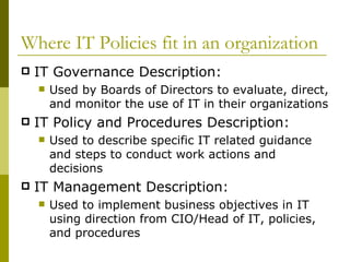 Where IT Policies fit in an organization IT Governance Description:  Used by Boards of Directors to evaluate, direct, and monitor the use of IT in their organizations IT Policy and Procedures Description: Used to describe specific IT related guidance and steps to conduct work actions and decisions IT Management Description: Used to implement business objectives in IT using direction from CIO/Head of IT, policies, and procedures 